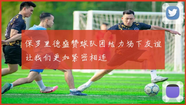 保罗里德盛赞球队团结力场下友谊让我们更加紧密相连