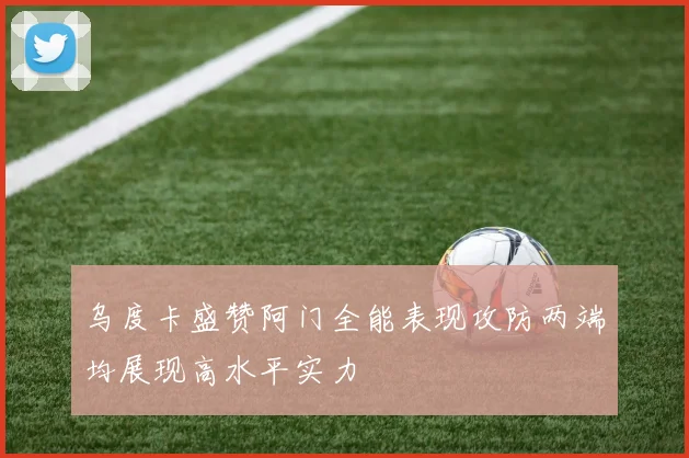乌度卡盛赞阿门全能表现攻防两端均展现高水平实力