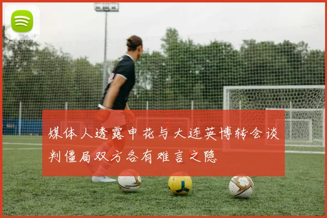 媒体人透露申花与大连英博转会谈判僵局双方各有难言之隐