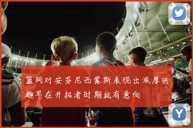 篮网对安芬尼西蒙斯表现出浓厚兴趣早在开拓者时期就有意向
