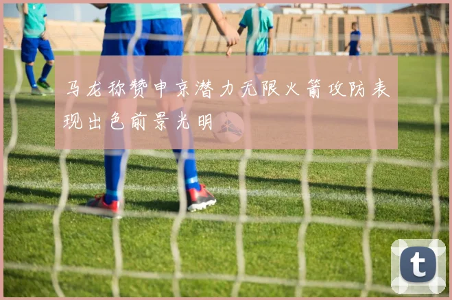 马龙称赞申京潜力无限火箭攻防表现出色前景光明