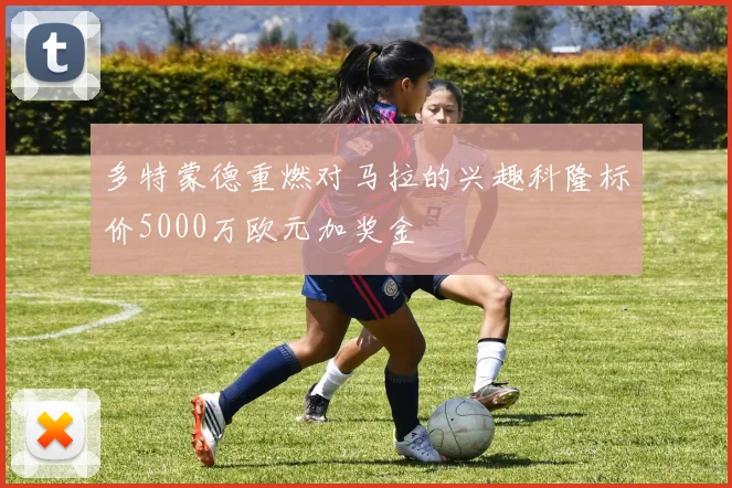 多特蒙德重燃对马拉的兴趣科隆标价5000万欧元加奖金