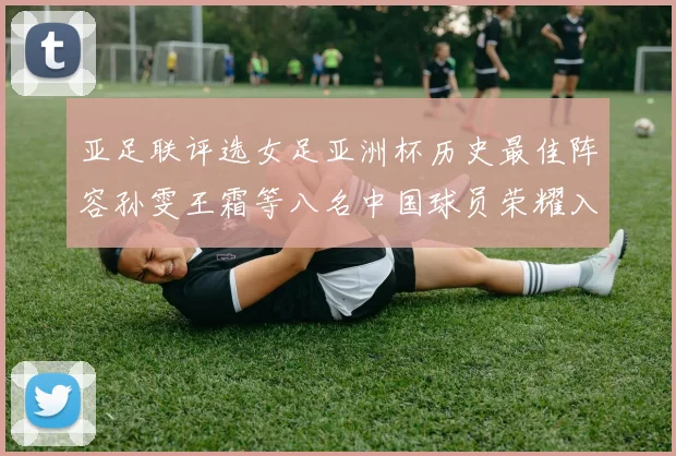 亚足联评选女足亚洲杯历史最佳阵容孙雯王霜等八名中国球员荣耀入选