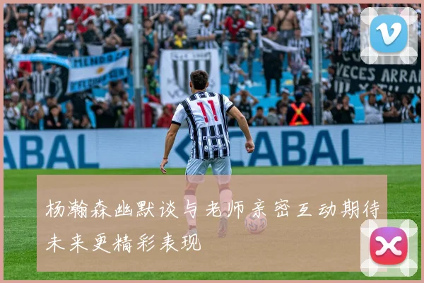 杨瀚森幽默谈与老师亲密互动期待未来更精彩表现