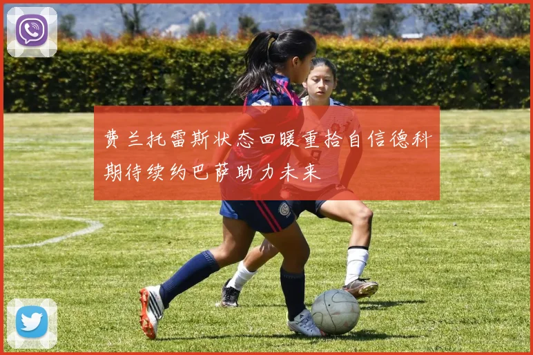 费兰托雷斯状态回暖重拾自信德科期待续约巴萨助力未来