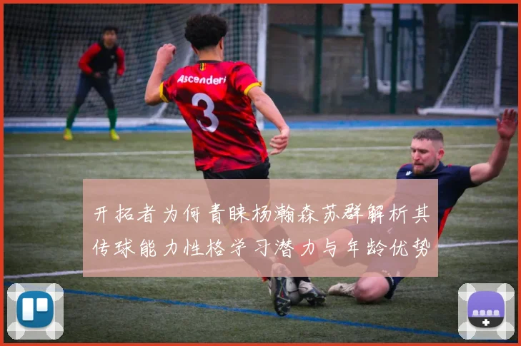开拓者为何青睐杨瀚森苏群解析其传球能力性格学习潜力与年龄优势