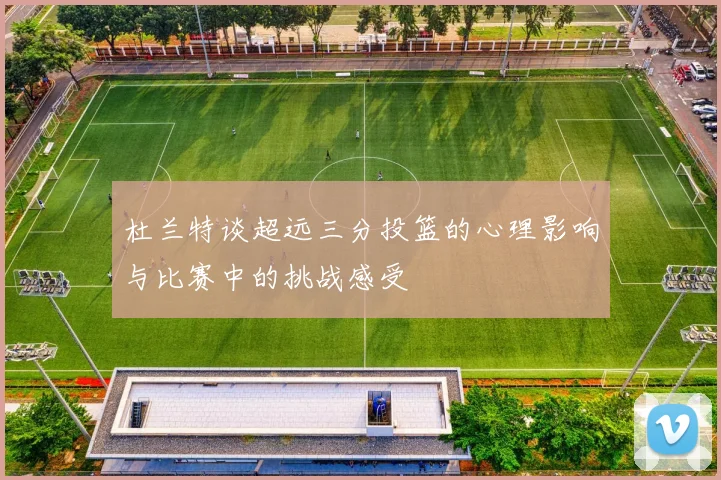 杜兰特谈超远三分投篮的心理影响与比赛中的挑战感受