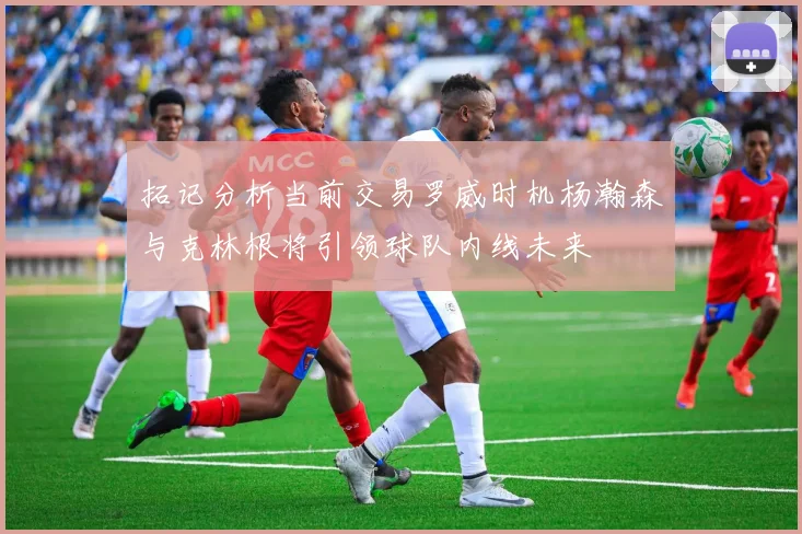 拓记分析当前交易罗威时机杨瀚森与克林根将引领球队内线未来