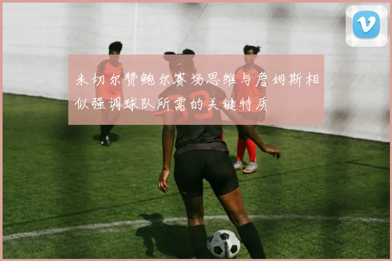 米切尔赞鲍尔赛场思维与詹姆斯相似强调球队所需的关键特质