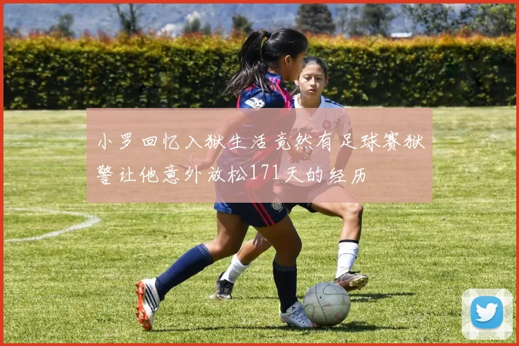小罗回忆入狱生活竟然有足球赛狱警让他意外放松171天的经历