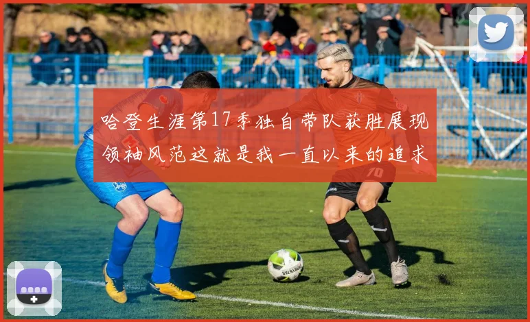 哈登生涯第17季独自带队获胜展现领袖风范这就是我一直以来的追求