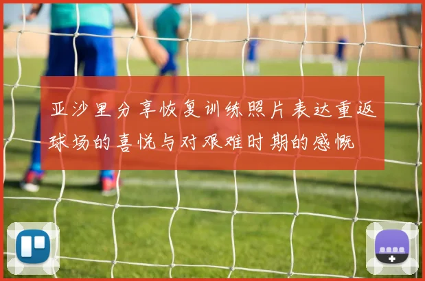 亚沙里分享恢复训练照片表达重返球场的喜悦与对艰难时期的感慨