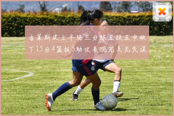 吉莱斯皮上半场三分球五投五中砍下15分4篮板5助攻表现完美无失误