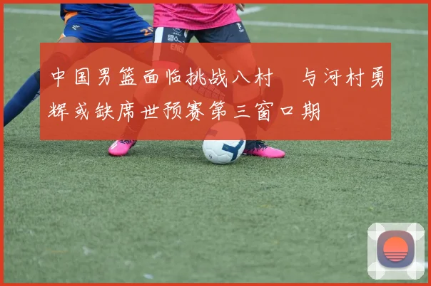 中国男篮面临挑战八村塁与河村勇辉或缺席世预赛第三窗口期