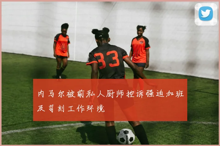 内马尔被前私人厨师控诉强迫加班及苛刻工作环境
