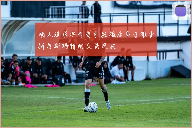湖人追求字母哥引发雄鹿争夺维金斯与斯玛特的交易风波