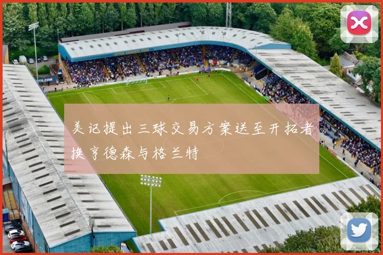 美记提出三球交易方案送至开拓者换亨德森与格兰特