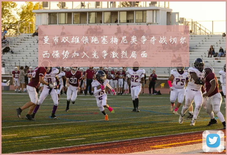 曼市双雄领跑塞梅尼奥争夺战切尔西强势加入竞争激烈局面