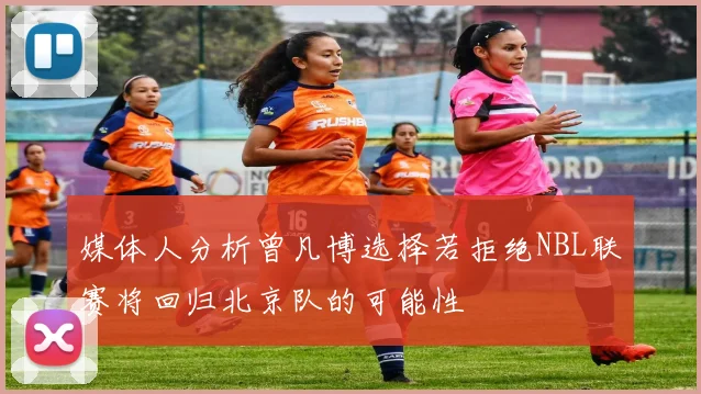 媒体人分析曾凡博选择若拒绝NBL联赛将回归北京队的可能性