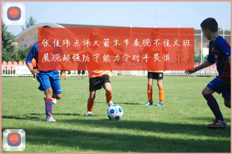 张佳玮点评火箭末节表现不佳文班展现超强防守能力令对手畏惧