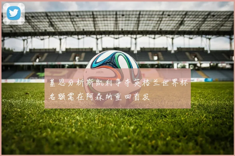 基恩分析斯凯利争夺英格兰世界杯名额需在阿森纳重回首发