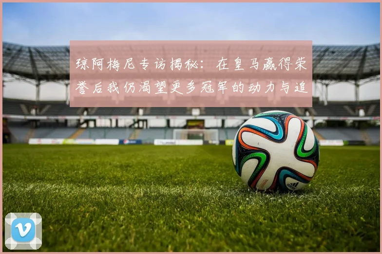 琼阿梅尼专访揭秘：在皇马赢得荣誉后我仍渴望更多冠军的动力与追求