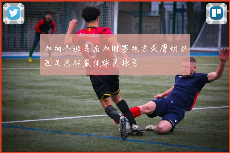 加纳乔造乌龙加时赛绝杀荣膺切尔西足总杯最佳球员称号