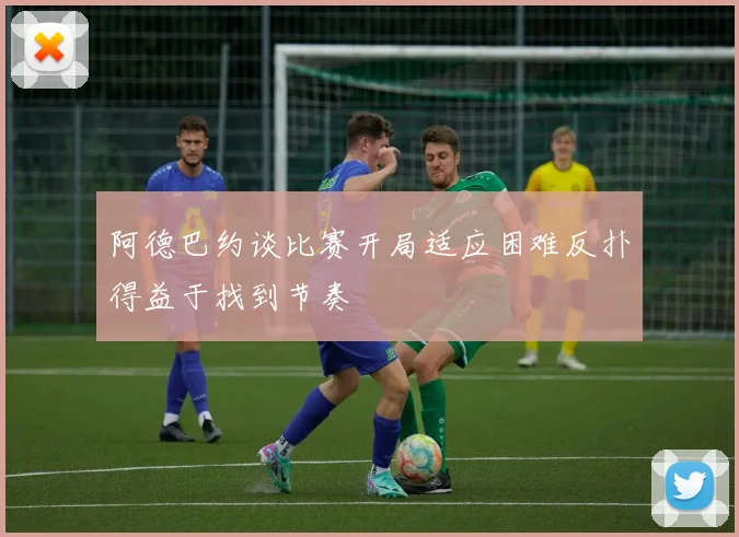 阿德巴约谈比赛开局适应困难反扑得益于找到节奏
