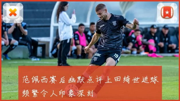 范佩西赛后幽默点评上田绮世进球频繁令人印象深刻