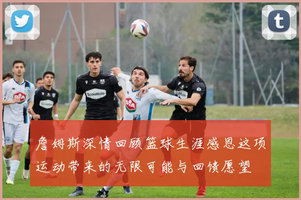 詹姆斯深情回顾篮球生涯感恩这项运动带来的无限可能与回馈愿望