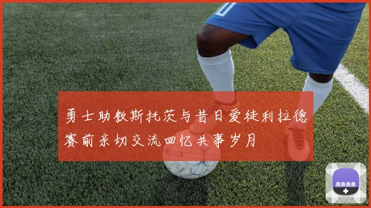 勇士助教斯托茨与昔日爱徒利拉德赛前亲切交流回忆共事岁月