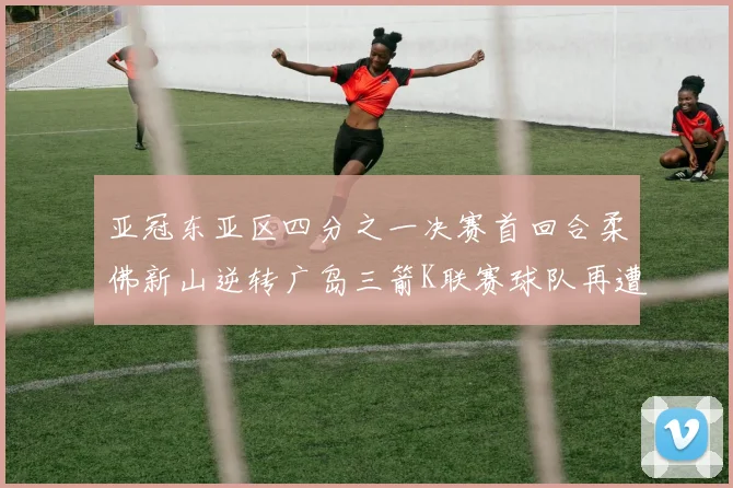 亚冠东亚区四分之一决赛首回合柔佛新山逆转广岛三箭K联赛球队再遭不胜困扰