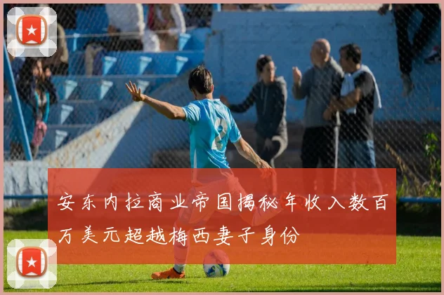 安东内拉商业帝国揭秘年收入数百万美元超越梅西妻子身份