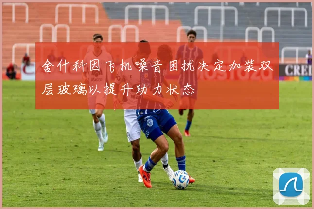 舍什科因飞机噪音困扰决定加装双层玻璃以提升助力状态