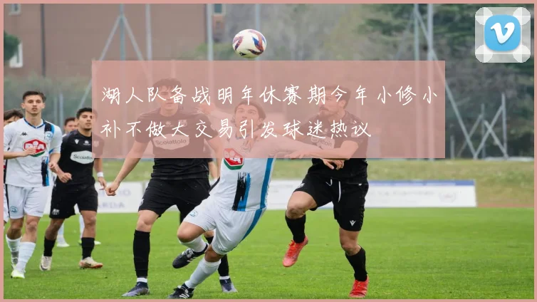 湖人队备战明年休赛期今年小修小补不做大交易引发球迷热议