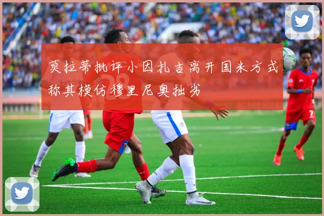 莫拉蒂批评小因扎吉离开国米方式称其模仿穆里尼奥拙劣