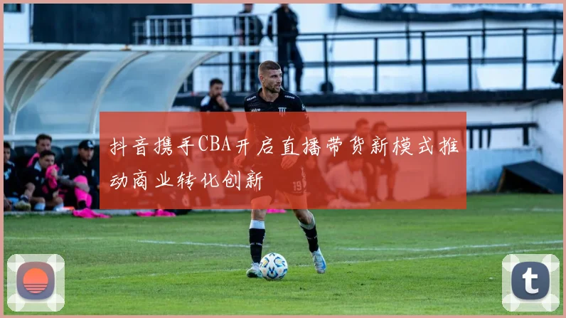 抖音携手CBA开启直播带货新模式推动商业转化创新