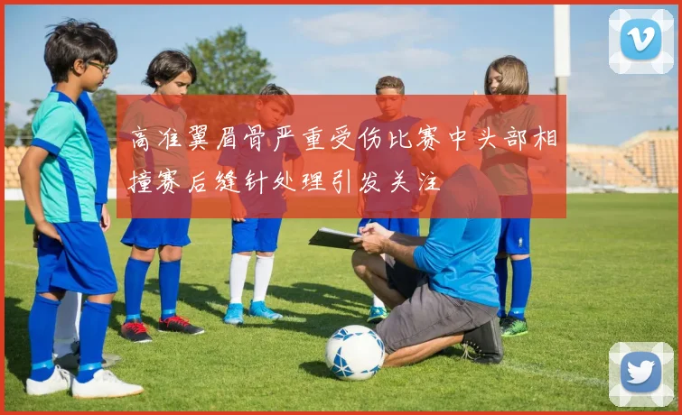 高准翼眉骨严重受伤比赛中头部相撞赛后缝针处理引发关注